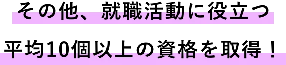 その他、就職活動に役立つ!2年間で平均10個以上の資格を取得!