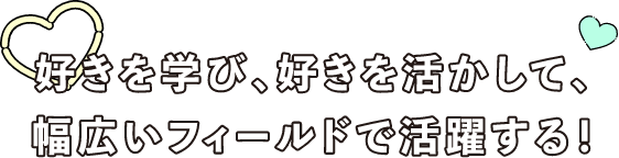 好きを学び、好きを活かして、幅広いフィールドで活躍する!