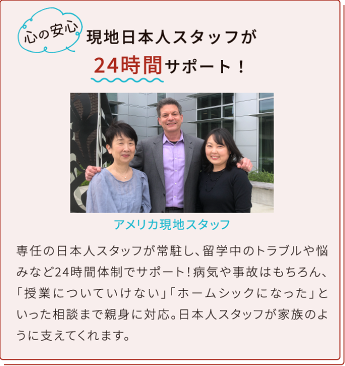 現地日本人スタッフが/24時間サポート！専任の日本人スタッフが常駐し、留学中のトラブルや悩みなど24時間体制でサポート！病気や事故はもちろん、「授業についていけない」「ホームシックになった」といった相談まで親身に対応。日本人スタッフが家族のように支えてくれます。