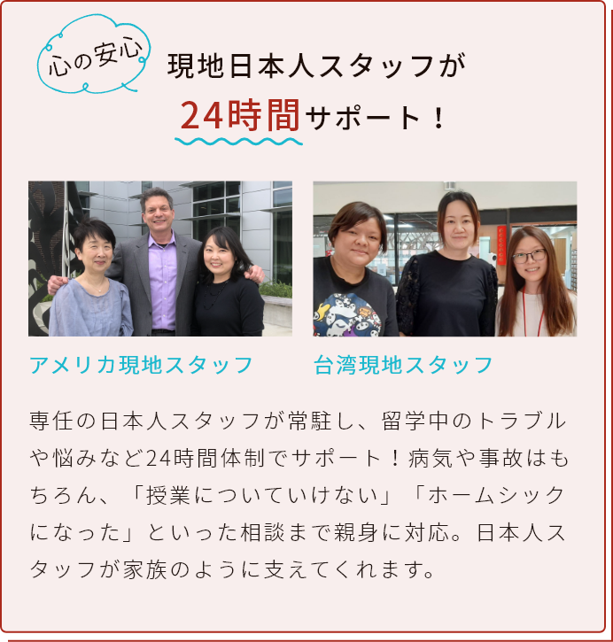 現地日本人スタッフが/24時間サポート!専任の日本人スタッフが常駐し、留学中のトラブルや悩みなど24時間体制でサポート!病気や事故はもちろん、「授業についていけない」「ホームシックになった」といった相談まで親身に対応。日本人スタッフが家族のように支えてくれます。